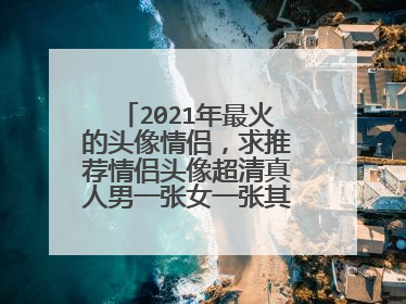 2021年最火的头像情侣，求推荐情侣头像超清真人男一张女一张其实就是一