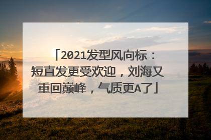 2021发型风向标:短直发更受欢迎,刘海又重回巅峰,气质更A了