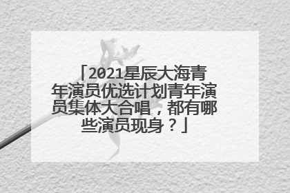 2021星辰大海青年演员优选计划青年演员集体大合唱，都有哪些演员现身？