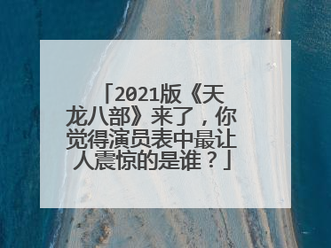 2021版《天龙八部》来了，你觉得演员表中最让人震惊的是谁？