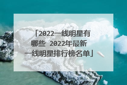 2022一线明星有哪些 2022年最新一线明星排行榜名单