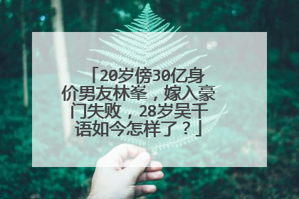 20岁傍30亿身价男友林峯，嫁入豪门失败，28岁吴千语如今怎样了？