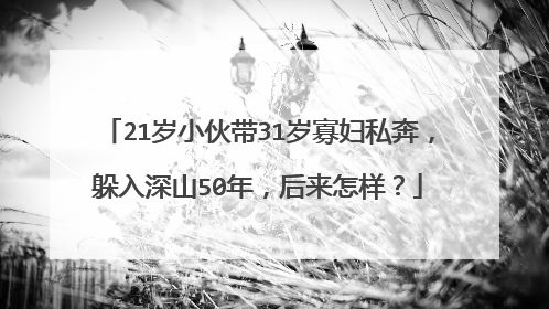 21岁小伙带31岁寡妇私奔,躲入深山50年,后来怎样?