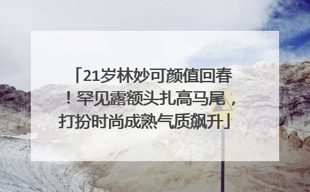 21岁林妙可颜值回春！罕见露额头扎高马尾，打扮时尚成熟气质飙升