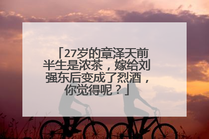 27岁的章泽天前半生是浓茶，嫁给刘强东后变成了烈酒，你觉得呢？