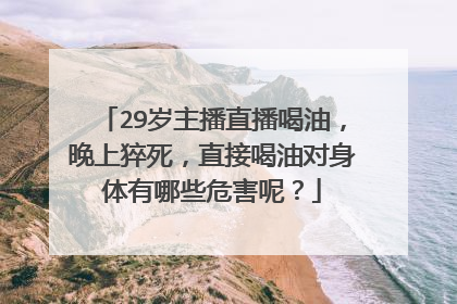 29岁主播直播喝油，晚上猝死，直接喝油对身体有哪些危害呢？