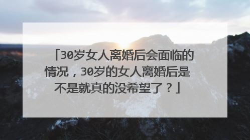 30岁女人离婚后会面临的情况,30岁的女人离婚后是不是就真的没希望了?