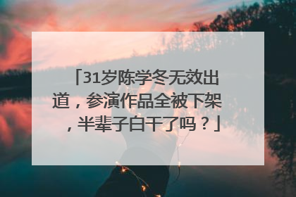 31岁陈学冬无效出道，参演作品全被下架，半辈子白干了吗？