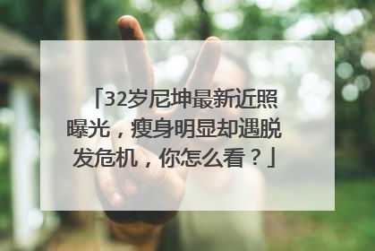 32岁尼坤最新近照曝光，瘦身明显却遇脱发危机，你怎么看？