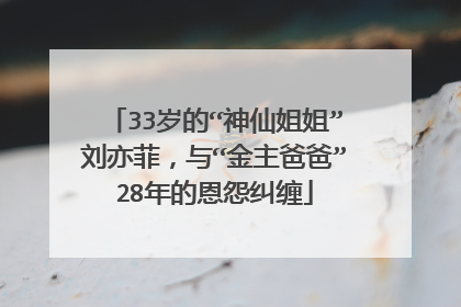 33岁的“神仙姐姐”刘亦菲，与“金主爸爸”28年的恩怨纠缠