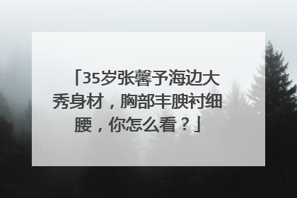 35岁张馨予海边大秀身材,胸部丰腴衬细腰,你怎么看?