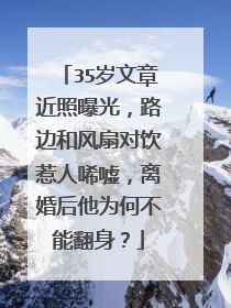 35岁文章近照曝光，路边和风扇对饮惹人唏嘘，离婚后他为何不能翻身？