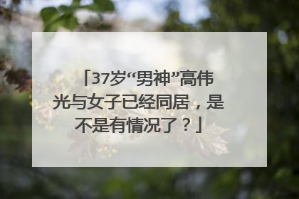 37岁“男神”高伟光与女子已经同居,是不是有情况了?