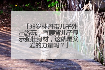 38岁林丹带儿子外出游玩，弯腰背儿子显示强壮身材，这就是父爱的力量吗？