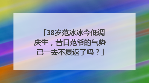 38岁范冰冰今低调庆生，昔日范爷的气势已一去不复返了吗？