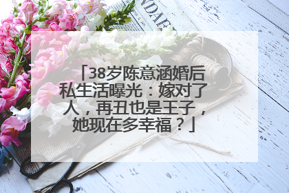 38岁陈意涵婚后私生活曝光:嫁对了人,再丑也是王子,她现在多幸福?