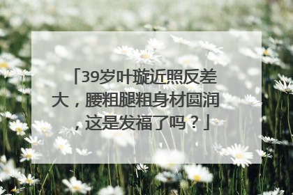 39岁叶璇近照反差大,腰粗腿粗身材圆润,这是发福了吗?