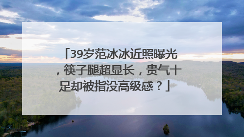 39岁范冰冰近照曝光，筷子腿超显长，贵气十足却被指没高级感？
