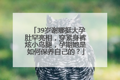 39岁谢娜挺大孕肚罕亮相，穿紧身裤炫小鸟腿，孕期她是如何保养自己的？