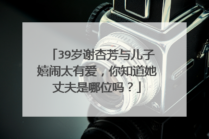 39岁谢杏芳与儿子嬉闹太有爱,你知道她丈夫是哪位吗?