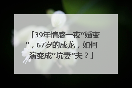 39年情感一夜“婚变”,67岁的成龙,如何演变成“坑妻”夫?