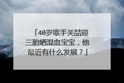 40岁歌手关喆迎三胎晒混血宝宝，他最近有什么发展？