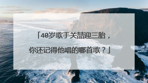 40岁歌手关喆迎三胎，你还记得他唱的哪首歌？
