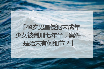 40岁男星侵犯未成年少女被判刑七年半,案件是始末有何细节?