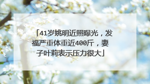 41岁姚明近照曝光，发福严重体重近400斤，妻子叶莉表示压力很大