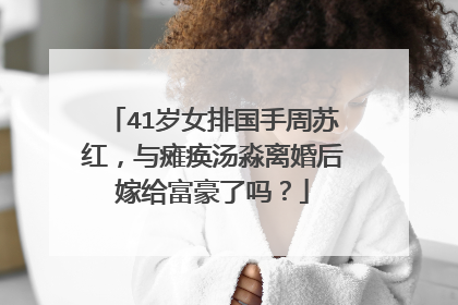 41岁女排国手周苏红,与瘫痪汤淼离婚后嫁给富豪了吗?