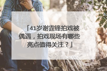 41岁谢霆锋拍戏被偶遇，拍戏现场有哪些亮点值得关注？