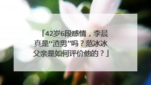 42岁6段感情，李晨真是“渣男”吗？范冰冰父亲是如何评价他的？