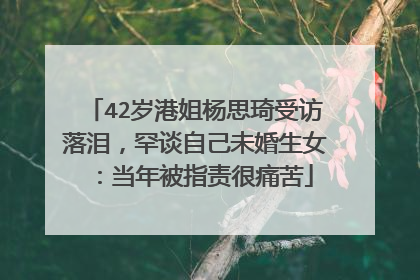 42岁港姐杨思琦受访落泪,罕谈自己未婚生女:当年被指责很痛苦