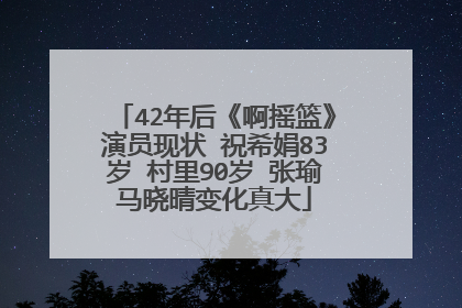 42年后《啊摇篮》演员现状 祝希娟83岁 村里90岁 张瑜马晓晴变化真大