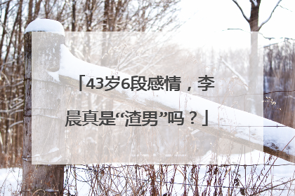 43岁6段感情，李晨真是“渣男”吗？