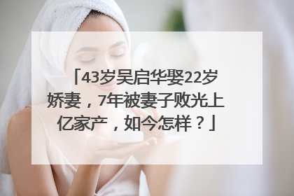 43岁吴启华娶22岁娇妻,7年被妻子败光上亿家产,如今怎样?