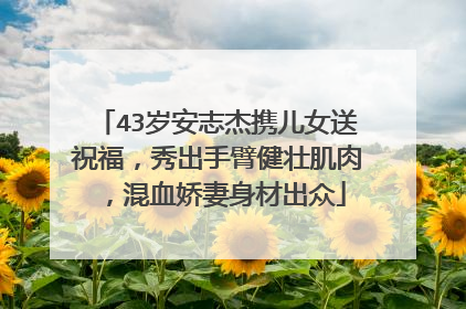 43岁安志杰携儿女送祝福,秀出手臂健壮肌肉,混血娇妻身材出众