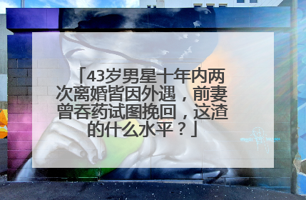 43岁男星十年内两次离婚皆因外遇，前妻曾吞药试图挽回，这渣的什么水平？
