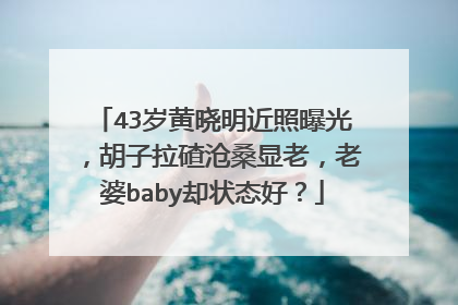 43岁黄晓明近照曝光,胡子拉碴沧桑显老,老婆baby却状态好?