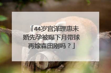 44岁宫泽理惠未婚先孕被曝下月带球再嫁森田刚吗?