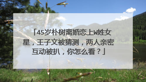 45岁朴树离婚恋上W姓女星，王子文被猜测，两人亲密互动被扒，你怎么看？