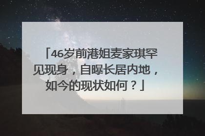 46岁前港姐麦家琪罕见现身,自曝长居内地,如今的现状如何?