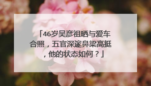 46岁吴彦祖晒与爱车合照,五官深邃鼻梁高挺,他的状态如何?