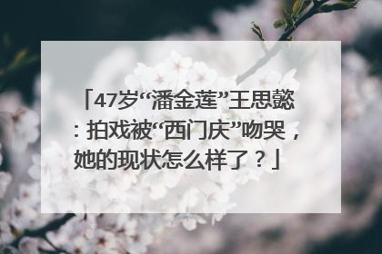 47岁“潘金莲”王思懿：拍戏被“西门庆”吻哭，她的现状怎么样了？