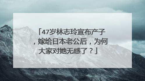 47岁林志玲宣布产子，嫁给日本老公后，为何大家对她无感了？