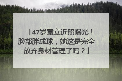 47岁袁立近照曝光!脸部胖成球,她这是完全放弃身材管理了吗?