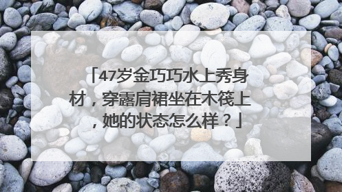 47岁金巧巧水上秀身材，穿露肩裙坐在木筏上，她的状态怎么样？