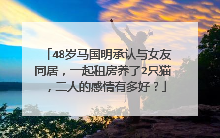 48岁马国明承认与女友同居，一起租房养了2只猫，二人的感情有多好？