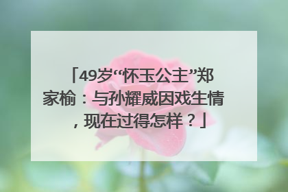 49岁“怀玉公主”郑家榆：与孙耀威因戏生情，现在过得怎样？