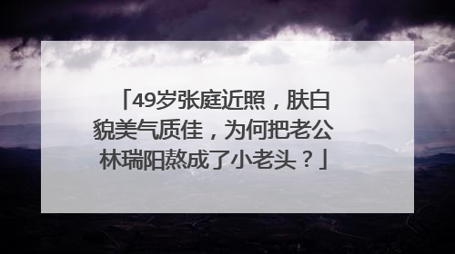 49岁张庭近照，肤白貌美气质佳，为何把老公林瑞阳熬成了小老头？